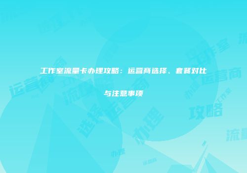 工作室流量卡办理攻略：运营商选择、套餐对比与注意事项