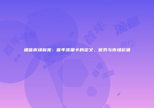 通信市场新宠:首年流量卡的定义、优势与市场价值