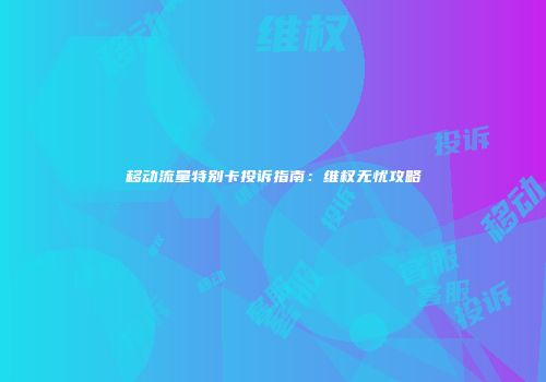 移动流量特别卡投诉指南：维权无忧攻略