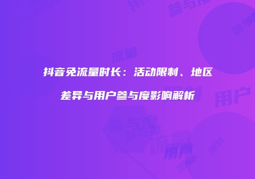 抖音免流量时长:活动限制、地区差异与用户参与度影响解析