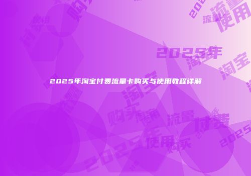 2025年淘宝付费流量卡购买与使用教程详解