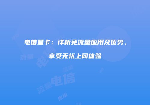 电信星卡：详析免流量应用及优势，享受无忧上网体验