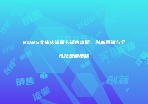 2025实体店流量卡销售攻略：创新营销与个性化定制策略
