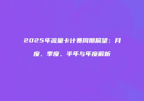 2025年流量卡计费周期展望:月度、季度、半年与年度解析