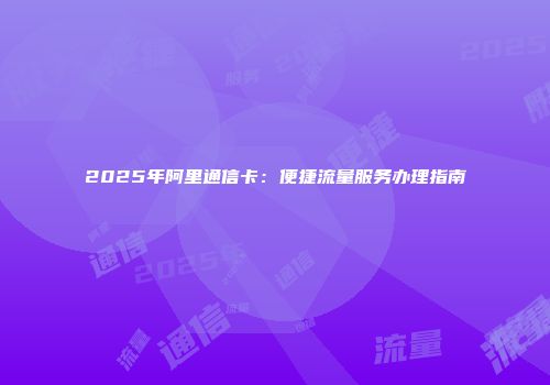 2025年阿里通信卡：便捷流量服务办理指南