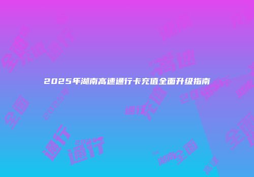 2025年湖南高速通行卡充值全面升级指南