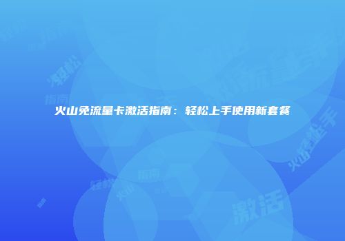 火山免流量卡激活指南：轻松上手使用新套餐
