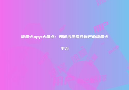 流量卡app大盘点:如何选择适合自己的流量卡平台