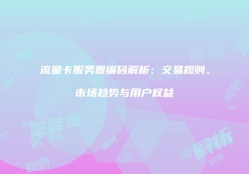 流量卡服务费编码解析：交易规则、市场趋势与用户权益