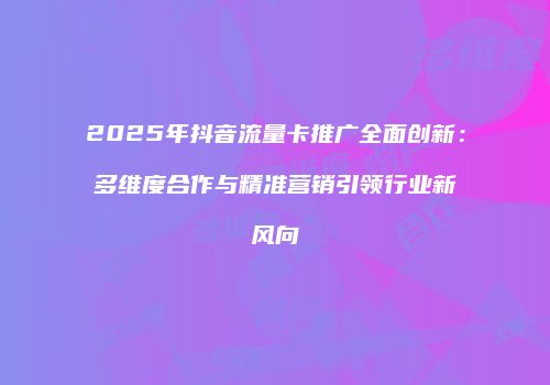 2025年抖音流量卡推广全面创新:多维度合作与精准营销引领行业新风向