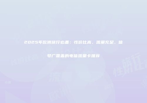 2025年欧洲旅行必备：性价比高、流量充足、信号广覆盖的电信流量卡推荐