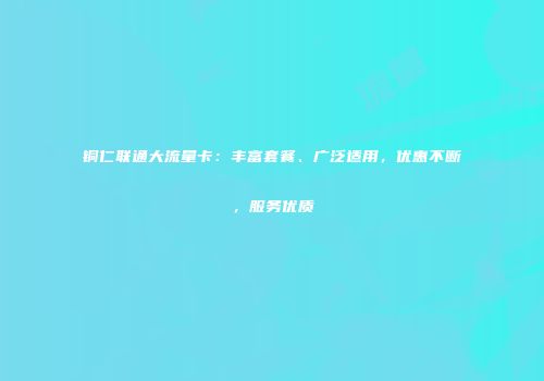 铜仁联通大流量卡：丰富套餐、广泛适用，优惠不断，服务优质