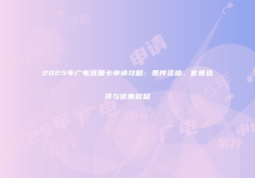 2025年广电流量卡申请攻略：条件资格、套餐选择与优惠权益