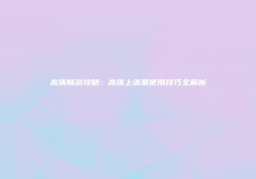 高铁畅游攻略：高铁上流量使用技巧全解析