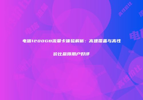 电信1200GB流量卡体验解析：高速覆盖与高性价比赢得用户好评