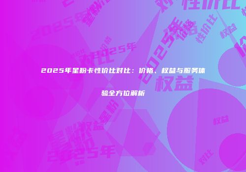 2025年星粉卡性价比对比:价格、权益与服务体验全方位解析