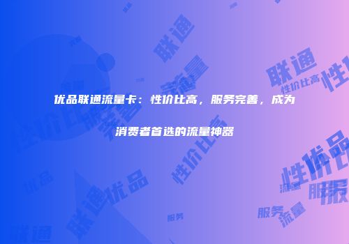 优品联通流量卡：性价比高，服务完善，成为消费者首选的流量神器