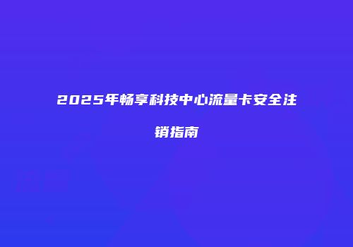 2025年畅享科技中心流量卡安全注销指南