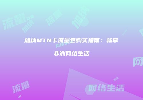 加纳MTN卡流量包购买指南：畅享非洲网络生活