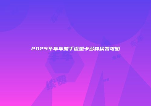 2025年车车助手流量卡多样续费攻略