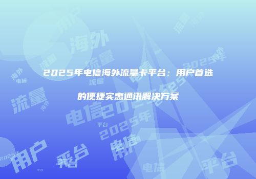 2025年电信海外流量卡平台：用户首选的便捷实惠通讯解决方案