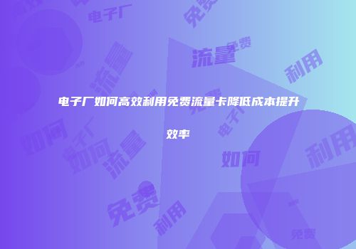 电子厂如何高效利用免费流量卡降低成本提升效率