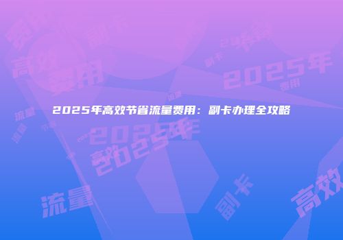 2025年高效节省流量费用:副卡办理全攻略