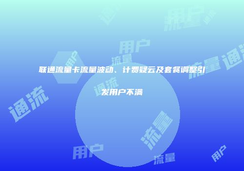 联通流量卡流量波动、计费疑云及套餐调整引发用户不满