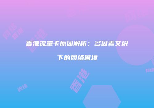 香港流量卡原因解析:多因素交织下的网络困境