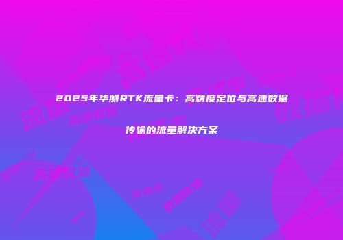 2025年华测RTK流量卡:高精度定位与高速数据传输的流量解决方案