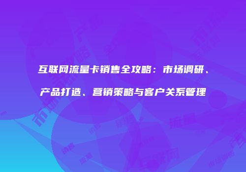 互联网流量卡销售全攻略：市场调研、产品打造、营销策略与客户关系管理