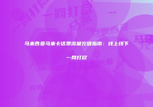 马来西亚马来卡话费流量充值指南：线上线下一网打尽