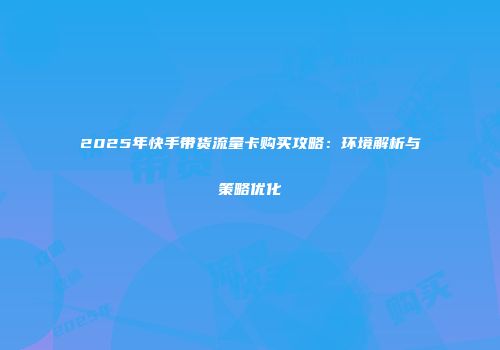 2025年快手带货流量卡购买攻略：环境解析与策略优化