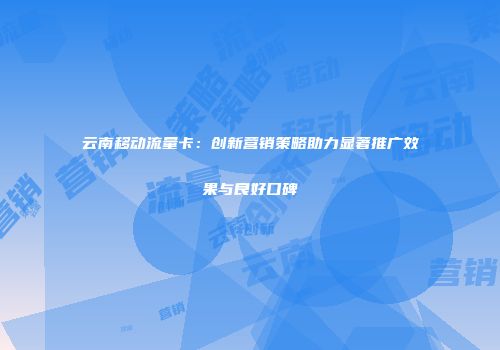 云南移动流量卡：创新营销策略助力显著推广效果与良好口碑