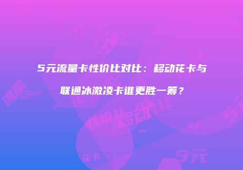 5元流量卡性价比对比：移动花卡与联通冰激凌卡谁更胜一筹？