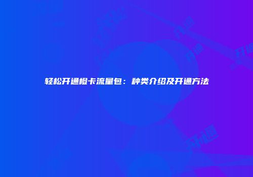 轻松开通橙卡流量包：种类介绍及开通方法