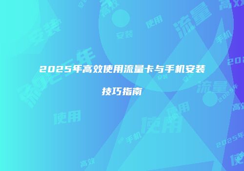 2025年高效使用流量卡与手机安装技巧指南