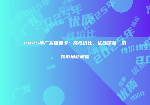 2025年广发流量卡：高性价比、优质体验，引领市场新潮流