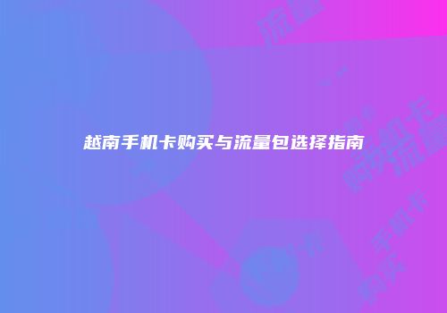 越南手机卡购买与流量包选择指南