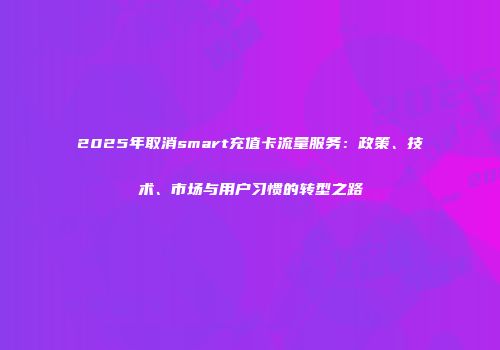 2025年取消smart充值卡流量服务:政策、技术、市场与用户习惯的转型之路