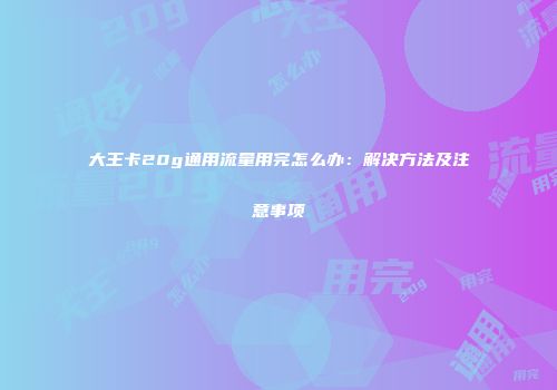 大王卡20g通用流量用完怎么办：解决方法及注意事项
