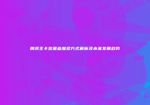 腾讯王卡流量叠加多方式解析及未来发展趋势