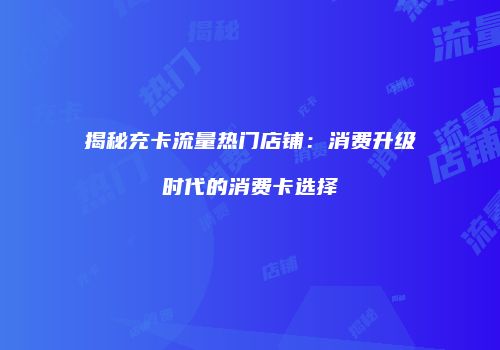 揭秘充卡流量热门店铺:消费升级时代的消费卡选择