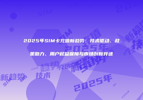 2025年SIM卡充值新趋势：技术驱动、政策助力、用户权益保障与市场创新并进