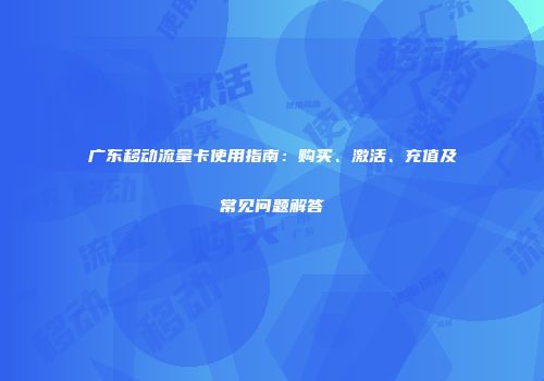广东移动流量卡使用指南：购买、激活、充值及常见问题解答