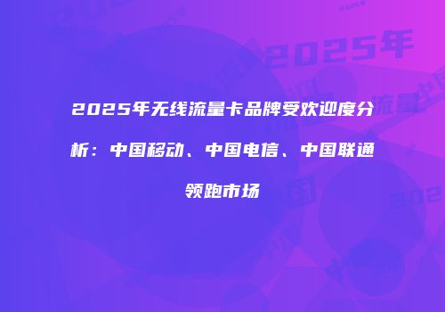 2025年无线流量卡品牌受欢迎度分析:中国移动、中国电信、中国联通领跑市场