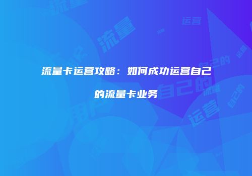 流量卡运营攻略：如何成功运营自己的流量卡业务