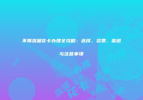 不限流量花卡办理全攻略：选择、资费、渠道与注意事项