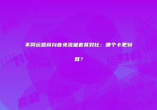 不同运营商抖音免流量套餐对比:哪个卡更划算?
