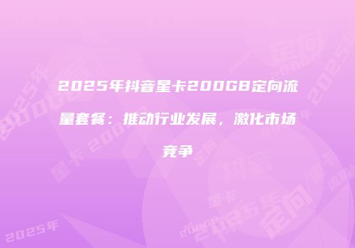 2025年抖音星卡200GB定向流量套餐：推动行业发展，激化市场竞争